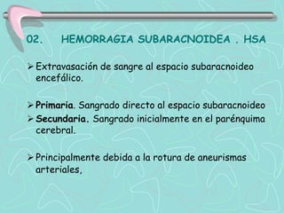 02.    HEMORRAGIA SUBARACNOIDEA . HSA

 Extravasación de sangre al espacio subaracnoideo
  encefálico.

 Primaria. Sangrado directo al espacio subaracnoideo
 Secundaria. Sangrado inicialmente en el parénquima
  cerebral.

 Principalmente debida a la rotura de aneurismas
  arteriales,
 
