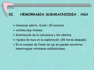 02.    HEMORRAGIA SUBARACNOIDEA . HSA


   Comienzo súbito. Acmé < 02 minutos
   cefalea muy intensa,
   Disminución de la conciencia y los vómitos.
   rigidez de nuca en la exploración. (06 horas después)
   En el examen de fondo de ojo se pueden encontrar
    hemorragias retinianas subhialoideas.
 