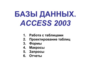 БАЗЫ ДАННЫХ.
ACCESS 2003
1. Работа с таблицами
2. Проектирование таблиц
3. Формы
4. Макросы
5. Запросы
6. Отчеты
 