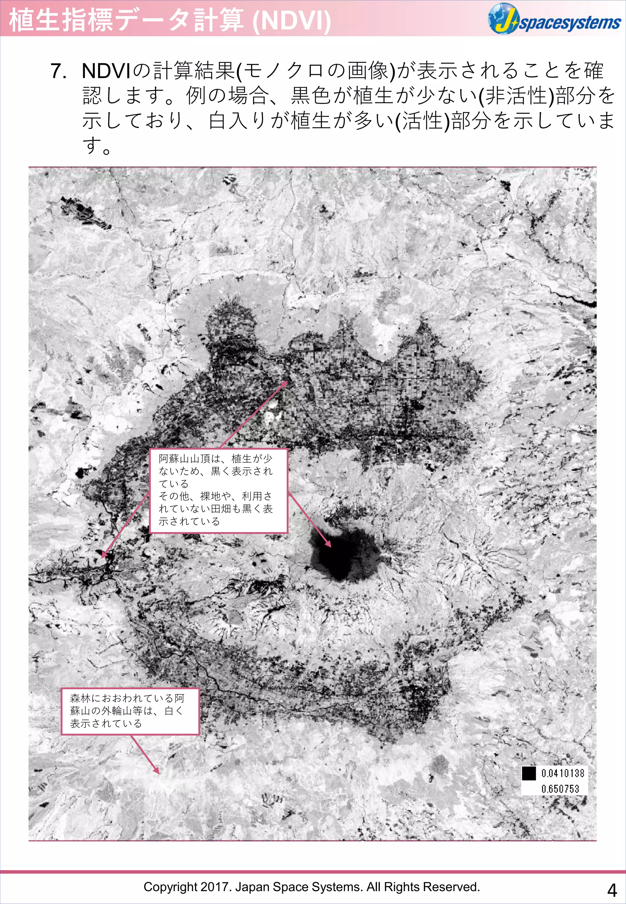Copyright 2017. Japan Space Systems. All Rights Reserved.
植生指標データ計算 (NDVI)
7. NDVIの計算結果(モノクロの画像)が表示されることを確
認します。例の場合、黒色が植生が少ない(非活性)部分を
示しており、白入りが植生が多い(活性)部分を示していま
す。
森林におおわれている阿
蘇山の外輪山等は、白く
表示されている
阿蘇山山頂は、植生が少
ないため、黒く表示され
ている
その他、裸地や、利用さ
れていない田畑も黒く表
示されている
4
 