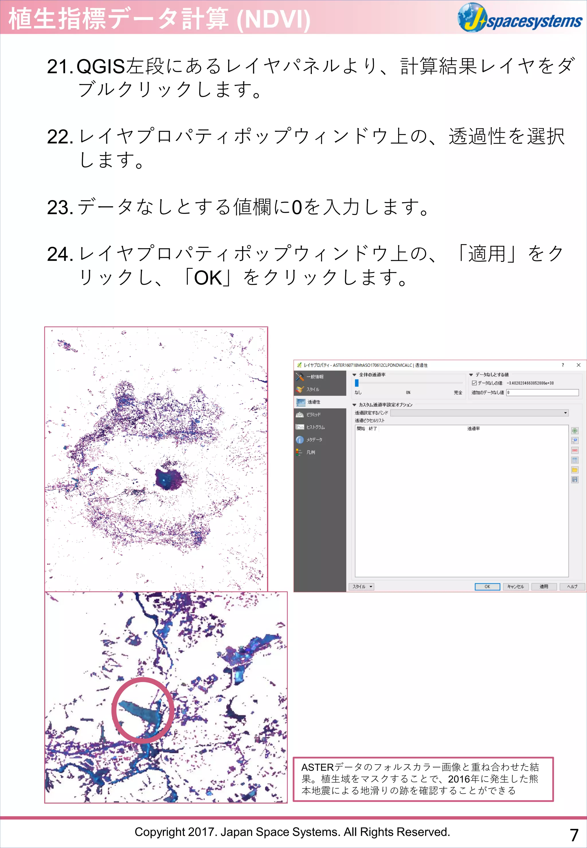 Copyright 2017. Japan Space Systems. All Rights Reserved.
植生指標データ計算 (NDVI)
21.QGIS左段にあるレイヤパネルより、計算結果レイヤをダ
ブルクリックします。
22.レイヤプロパティポップウィンドウ上の、透過性を選択
します。
23.データなしとする値欄に0を入力します。
24.レイヤプロパティポップウィンドウ上の、「適用」をク
リックし、「OK」をクリックします。
ASTERデータのフォルスカラー画像と重ね合わせた結
果。植生域をマスクすることで、2016年に発生した熊
本地震による地滑りの跡を確認することができる
7
 