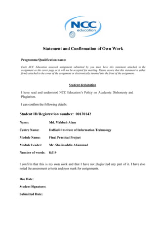 Statement and Confirmation of Own Work
Programme/Qualification name:
Each NCC Education assessed assignment submitted by you must have this statement attached to the
assignment as the cover page or it will not be accepted for marking. Please ensure that this statement is either
firmly attached to the cover of the assignment or electronically inserted into the front of the assignment.
Student declaration
I have read and understood NCC Education’s Policy on Academic Dishonesty and
Plagiarism.
I can confirm the following details:
Student ID/Registration number: 00120142
Name: Md. Mahbub Alam
Centre Name: Daffodil Institute of Information Technology
Module Name: Final Practical Project
Module Leader: Mr. Shamsuddin Ahammad
Number of words: 8,019
I confirm that this is my own work and that I have not plagiarized any part of it. I have also
noted the assessment criteria and pass mark for assignments.
Due Date:
Student Signature:
Submitted Date:
 