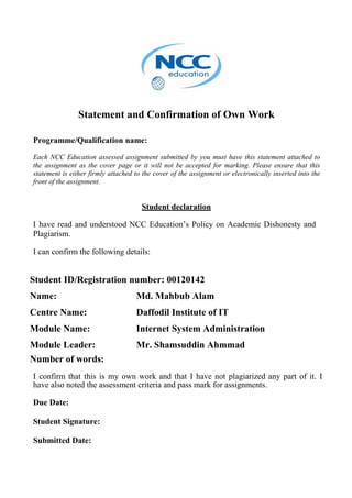Statement and Confirmation of Own Work
Programme/Qualification name:
Each NCC Education assessed assignment submitted by you must have this statement attached to
the assignment as the cover page or it will not be accepted for marking. Please ensure that this
statement is either firmly attached to the cover of the assignment or electronically inserted into the
front of the assignment.
Student declaration
I have read and understood NCC Education’s Policy on Academic Dishonesty and
Plagiarism.
I can confirm the following details:
Student ID/Registration number: 00120142
Name: Md. Mahbub Alam
Centre Name: Daffodil Institute of IT
Module Name: Internet System Administration
Module Leader: Mr. Shamsuddin Ahmmad
Number of words:
I confirm that this is my own work and that I have not plagiarized any part of it. I
have also noted the assessment criteria and pass mark for assignments.
Due Date:
Student Signature:
Submitted Date:
 