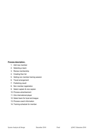 Process description:
1. Add new member
2. Selecting a team
3. Renew membership
4. Creating fixer list
5. Setting non member training session
6. Travel arrangement
7. Publishing result
8. Non member registration
9. Select captain & vice captain
10. Process advertisement
11. Hire international player
12. Select team for local and league
13. Process coach information
14. Training schedule for member
System Analysis & Design December 2010 Final @NCC Education 2010
 