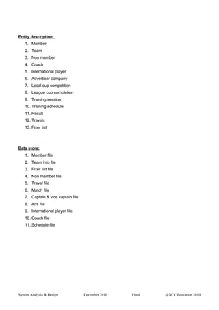 Entity description:
1. Member
2. Team
3. Non member
4. Coach
5. International player
6. Advertiser company
7. Local cup competition
8. League cup completion
9. Training session
10. Training schedule
11. Result
12. Travels
13. Fixer list
Data store:
1. Member file
2. Team info file
3. Fixer list file
4. Non member file
5. Travel file
6. Match file
7. Captain & vice captain file
8. Ads file
9. International player file
10. Coach file
11. Schedule file
System Analysis & Design December 2010 Final @NCC Education 2010
 