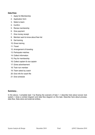 Data Flow:
1. Apply for Membership
2. Application form
3. Select a team
4. Confirm
5. Renew membership
6. Give payment
7. Give money receipt
8. Member want to know about fixer list
9. Get training
10. Gives training
11. Travel
12. Arrangement of traveling
13. Participate matches
14. Collect information
15. Pay for membership
16. Collect captain & vice captain
17. Gives advertisement
18. Train non member
19. Team select by coach
20. Give info for coach file
21. Give schedule
Summary:
In the above, I complete task 1 by flowing the scenario of task 1. I describe here about soccer club
system. I draw a context diagram and data flow diagram on this task. Describe here about process,
data flow, Data store and external entities.
System Analysis & Design December 2010 Final @NCC Education 2010
 