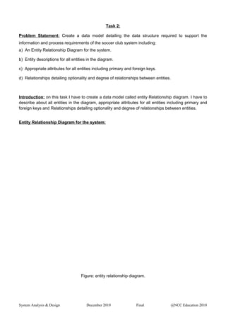 Task 2:
Problem Statement: Create a data model detailing the data structure required to support the
information and process requirements of the soccer club system including:
a) An Entity Relationship Diagram for the system.
b) Entity descriptions for all entities in the diagram.
c) Appropriate attributes for all entities including primary and foreign keys.
d) Relationships detailing optionality and degree of relationships between entities.
Introduction: on this task I have to create a data model called entity Relationship diagram. I have to
describe about all entities in the diagram, appropriate attributes for all entities including primary and
foreign keys and Relationships detailing optionality and degree of relationships between entities.
Entity Relationship Diagram for the system:
Figure: entity relationship diagram.
System Analysis & Design December 2010 Final @NCC Education 2010
 