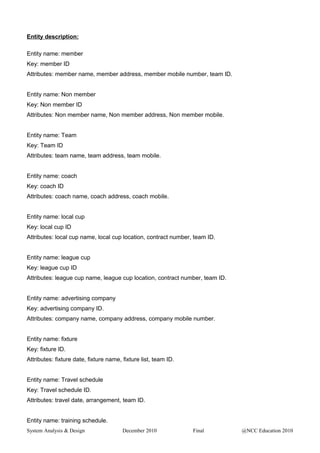 Entity description:
Entity name: member
Key: member ID
Attributes: member name, member address, member mobile number, team ID.
Entity name: Non member
Key: Non member ID
Attributes: Non member name, Non member address, Non member mobile.
Entity name: Team
Key: Team ID
Attributes: team name, team address, team mobile.
Entity name: coach
Key: coach ID
Attributes: coach name, coach address, coach mobile.
Entity name: local cup
Key: local cup ID
Attributes: local cup name, local cup location, contract number, team ID.
Entity name: league cup
Key: league cup ID
Attributes: league cup name, league cup location, contract number, team ID.
Entity name: advertising company
Key: advertising company ID.
Attributes: company name, company address, company mobile number.
Entity name: fixture
Key: fixture ID.
Attributes: fixture date, fixture name, fixture list, team ID.
Entity name: Travel schedule
Key: Travel schedule ID.
Attributes: travel date, arrangement, team ID.
Entity name: training schedule.
System Analysis & Design December 2010 Final @NCC Education 2010
 