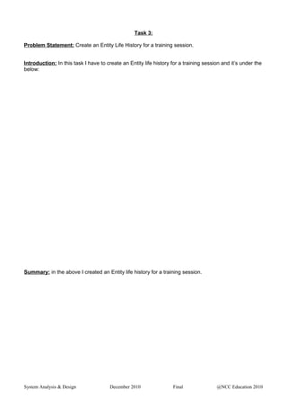 Task 3:
Problem Statement: Create an Entity Life History for a training session.
Introduction: In this task I have to create an Entity life history for a training session and it’s under the
below:
Summary: in the above I created an Entity life history for a training session.
System Analysis & Design December 2010 Final @NCC Education 2010
 