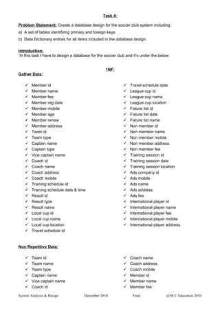 Task 4:
Problem Statement: Create a database design for the soccer club system including:
a) A set of tables identifying primary and foreign keys.
b) Data Dictionary entries for all items included in the database design.
Introduction:
In this task I have to design a database for the soccer club and it’s under the below:
1NF:
Gather Data:
 Member id
 Member name
 Member fee
 Member reg date
 Member mobile
 Member age
 Member renew
 Member address
 Team id
 Team type
 Captain name
 Captain type
 Vice captain name
 Coach id
 Coach name
 Coach address
 Coach mobile
 Training schedule id
 Training schedule date & time
 Result id
 Result type
 Result name
 Local cup id
 Local cup name
 Local cup location
 Travel schedule id
 Travel schedule date
 League cup id
 League cup name
 League cup location
 Fixture list id
 Fixture list date
 Fixture list name
 Non member id
 Non member name
 Non member mobile
 Non member address
 Non member fee
 Training session id
 Training session date
 Training session location
 Ads company id
 Ads mobile
 Ads name
 Ads address
 Ads fee
 International player id
 International player name
 International player fee
 International player mobile
 International player address
Non Repetitive Data:
 Team id
 Team name
 Team type
 Captain name
 Vice captain name
 Coach id
 Coach name
 Coach address
 Coach mobile
 Member id
 Member name
 Member fee
System Analysis & Design December 2010 Final @NCC Education 2010
 
