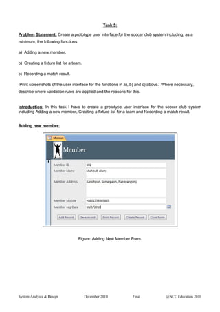Task 5:
Problem Statement: Create a prototype user interface for the soccer club system including, as a
minimum, the following functions:
a) Adding a new member.
b) Creating a fixture list for a team.
c) Recording a match result.
Print screenshots of the user interface for the functions in a), b) and c) above. Where necessary,
describe where validation rules are applied and the reasons for this.
Introduction: In this task I have to create a prototype user interface for the soccer club system
including Adding a new member, Creating a fixture list for a team and Recording a match result.
Adding new member:
Figure: Adding New Member Form.
System Analysis & Design December 2010 Final @NCC Education 2010
 