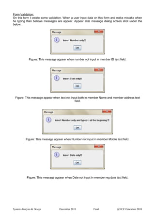 Form Validation:
On this form I create some validation. When a user input data on this form and make mistake when
he typing than bellows messages are appear. Appear able message dialog screen shot under the
below:
Figure: This message appear when number not input in member ID text field.
Figure: This message appear when text not input both in member Name and member address text
field.
Figure: This message appear when Number not input in member Mobile text field.
Figure: This message appear when Date not input in member reg date text field.
System Analysis & Design December 2010 Final @NCC Education 2010
 