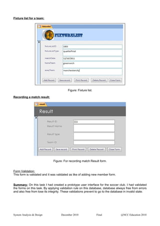 Fixture list for a team:
Figure: Fixture list.
Recording a match result:
Figure: For recording match Result form.
Form Validation:
This form is validated and it was validated as like of adding new member form.
Summary: On this task I had created a prototype user interface for the soccer club. I had validated
the forms on this task. By applying validation rule on this database, database always free from errors
and also free from lose its integrity. These validations prevent to go to the database in invalid state.
System Analysis & Design December 2010 Final @NCC Education 2010
 