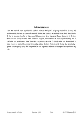 Acknowledgment:
I am Md. Mahbub Alam is grateful to Daffodil Institute of IT (DIIT) for giving the chance to doing the
assignment in the field of System Analysis & Design and it’s such a pleasure to me. I am also grateful
& like to express thanks to Nayeema Rahman and Mrs. Nazrana Haque Lecturer of System
Analysis and Design of DIIT. She continues support, concentration & encouragement help me to
complete this assignment. Huge unknown things are now know to me by doing this assignment. In
class room we collect theoretical knowledge about System Analysis and Design but practically I
gather knowledge by doing this assignment. It was a glorious memory by doing this assignment in my
Life.
System Analysis & Design December 2010 Final @NCC Education 2010
 