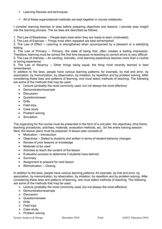  Learning theories and techniques.
 All of these organizational materials are kept together in course notebooks.
I consider learning theories or laws before preparing objectives and lessons. I provide laws insight
into the learning process. The six laws are described as follows:
1. The Law of Readiness -- People learn best when they are ready to learn (motivated).
2. The Law of Exercise -- Things most often repeated are best remembered.
3. The Law of Effect -- Learning is strengthened when accompanied by a pleasant or a satisfying
feeling.
4. The Law of Primacy -- Primacy, the state of being first, often creates a lasting impression.
Therefore, learning must be correct the first time because re-teaching to correct errors is very difficult.
5. The Law of Intensity -- An exciting, dramatic, vivid learning experience teaches more than a routine
or boring experience.
6. The Law of Recency -- Other things being equal, the thing most recently learned is best
remembered.
In addition to the laws, people have various learning patterns; for example, by trial and error, by
association, by memorization, by observation, by imitation, by repetition and by problem solving. After
considering these laws and patterns of learning, one must select methods of teaching. The following
are some of the methods that may be used:
• Lecture (probably the most commonly used, but not always the most effective)
• Demonstration/example
• Discussion
• Question/answer
• Drills
• Field trips
• Case study
• Problem solving
• Simulation.
The organizing for the course must be presented in the form of a unit plan: the objectives, time frame,
teaching procedures, activities, materials, evaluation methods, etc., for the entire training session.
Next, the lesson plans must be prepared. A lesson plan consists of:
• Motivation -- Introduction
• Objectives -- Stated to students and written in terms of student behavior changes.
• Review of prior lessons or knowledge
• Materials to be used
• Activities to teach the content of the lesson
• Evaluation process to determine if students have learned
• Summary
• Assignment to prepare for next lesson
• IRemotivation -- Closing.
In addition to the laws, people have various learning patterns; for example, by trial and error, by
association, by memorization, by observation, by imitation, by repetition and by problem solving. After
considering these laws and patterns of learning, one must select methods of teaching. The following
are some of the methods that may be used:
 Lecture (probably the most commonly used, but not always the most effective)
 Demonstration/example
 Discussion
 Question/answer
 Drills
 Field trips
 Case study
 Problem solving
System Analysis & Design December 2010 Final @NCC Education 2010
 
