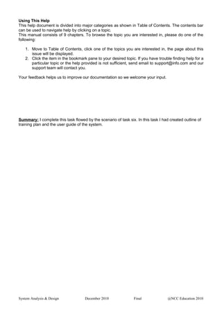 Using This Help
This help document is divided into major categories as shown in Table of Contents. The contents bar
can be used to navigate help by clicking on a topic.
This manual consists of 9 chapters. To browse the topic you are interested in, please do one of the
following:
1. Move to Table of Contents, click one of the topics you are interested in, the page about this
issue will be displayed.
2. Click the item in the bookmark pane to your desired topic. If you have trouble finding help for a
particular topic or the help provided is not sufficient, send email to support@info.com and our
support team will contact you.
Your feedback helps us to improve our documentation so we welcome your input.
Summary: I complete this task flowed by the scenario of task six. In this task I had created outline of
training plan and the user guide of the system.
System Analysis & Design December 2010 Final @NCC Education 2010
 