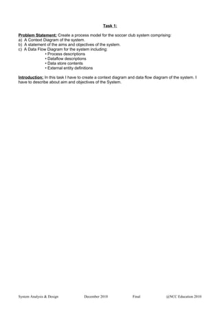 Task 1:
Problem Statement: Create a process model for the soccer club system comprising:
a) A Context Diagram of the system.
b) A statement of the aims and objectives of the system.
c) A Data Flow Diagram for the system including:
• Process descriptions
• Dataflow descriptions
• Data store contents
• External entity definitions
Introduction: In this task I have to create a context diagram and data flow diagram of the system. I
have to describe about aim and objectives of the System.
System Analysis & Design December 2010 Final @NCC Education 2010
 