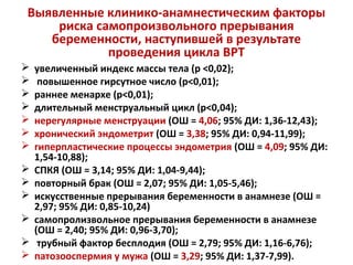 Выявленные клинико-анамнестическим факторы
риска самопроизвольного прерывания
беременности, наступившей в результате
проведения цикла ВРТ
 увеличенный индекс массы тела (р <0,02);
 повышенное гирсутное число (р<0,01);
 раннее менархе (р<0,01);
 длительный менструальный цикл (р<0,04);
 нерегулярные менструации (ОШ = 4,06; 95% ДИ: 1,36-12,43);
 хронический эндометрит (ОШ = 3,38; 95% ДИ: 0,94-11,99);
 гиперпластические процессы эндометрия (ОШ = 4,09; 95% ДИ:
1,54-10,88);
 СПКЯ (ОШ = 3,14; 95% ДИ: 1,04-9,44);
 повторный брак (ОШ = 2,07; 95% ДИ: 1,05-5,46);
 искусственные прерывания беременности в анамнезе (ОШ =
2,97; 95% ДИ: 0,85-10,24)
 самопролизвольное прерывания беременности в анамнезе
(ОШ = 2,40; 95% ДИ: 0,96-3,70);
 трубный фактор бесплодия (ОШ = 2,79; 95% ДИ: 1,16-6,76);
 патозооспермия у мужа (ОШ = 3,29; 95% ДИ: 1,37-7,99).
 