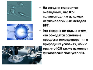 • На сегодня становится
очевидным, что ICSI
является одним из самых
нефизиологичных методов
ВРТ.
• Это связано не только с тем,
что обходятся основные
процессы оплодотворения в
природных условиях, но и с
тем, что ICSI также изменяет
физиологические условия.
 