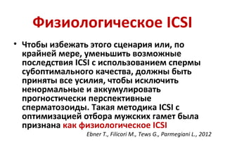 Физиологическое ICSI
• Чтобы избежать этого сценария или, по
крайней мере, уменьшить возможные
последствия ICSI с использованием спермы
субоптимального качества, должны быть
приняты все усилия, чтобы исключить
ненормальные и аккумулировать
прогностически перспективные
сперматозоиды. Такая методика ICSI с
оптимизацией отбора мужских гамет была
признана как физиологическое ICSI
Ebner T., Filicori M., Tews G., Parmegiani L., 2012
 