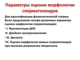 Параметры оценки морфологии
сперматозоидов
Для идентификации физиологической спермы
было предложено четыре различных параметра
оценки морфологии сперматозоидов:
• I. Фрагментация ДНК
•II. Двойное лучепреломление
• III. Зрелость
•IV. Оценка морфологии живых сперматозоидов
при высоком разрешении микроскопа
 