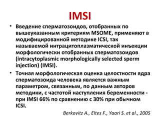 IMSI
• Введение сперматозоидов, отобранных по
вышеуказанным критериям MSOME, применяют в
модифицированной методике ICSI, так
называемой интрацитоплазматической инъекции
морфологически отобранных сперматозоидов
(intracytoplasmic morphologically selected sperm
injection) (IMSI).
• Точная морфологическая оценка целостности ядра
сперматозоида человека является важным
параметром, связанным, по данным авторов
методики, с частотой наступления беременности -
при IMSI 66% по сравнению с 30% при обычном
ICSI.
Berkovitz A., Eltes F., Yaari S. et al., 2005
 