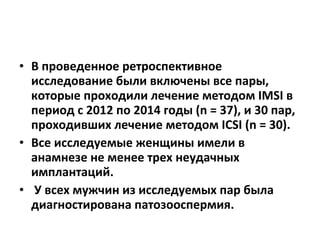 • В проведенное ретроспективное
исследование были включены все пары,
которые проходили лечение методом IMSI в
период с 2012 по 2014 годы (n = 37), и 30 пар,
проходивших лечение методом IСSI (n = 30).
• Все исследуемые женщины имели в
анамнезе не менее трех неудачных
имплантаций.
• У всех мужчин из исследуемых пар была
диагностирована патозооспермия.
 