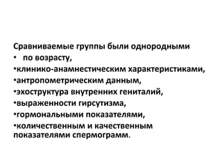 Сравниваемые группы были однородными
• по возрасту,
•клинико-анамнестическим характеристиками,
•антропометрическим данным,
•эхоструктура внутренних гениталий,
•выраженности гирсутизма,
•гормональными показателями,
•количественным и качественным
показателями спермограмм.
 