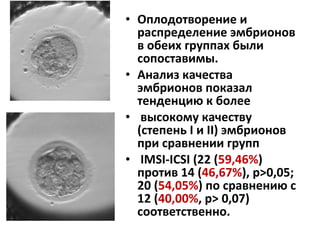 • Оплодотворение и
распределение эмбрионов
в обеих группах были
сопоставимы.
• Анализ качества
эмбрионов показал
тенденцию к более
• высокому качеству
(степень I и II) эмбрионов
при сравнении групп
• IMSI-ICSI (22 (59,46%)
против 14 (46,67%), p>0,05;
20 (54,05%) по сравнению с
12 (40,00%, р> 0,07)
соответственно.
 