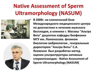 Native Assessment of Sperm
Ultramorphology (NASUM)
• В 2009г. на клинической базе
Международного медицинского центра
по диагностике и лечению мужского
бесплодия, в клинике г. Москвы "Альтра
Вита" доцентом кафедры биофизики
МГУ им. Ломоносова. физиком
биологом-эмбриологом , генеральным
директором "Альтра Виты" С.А.
Яковенко был разработан метод
оценки ультраструктуры нативных
сперматозоидов - Native Assessment of
Sperm Ultramorphology (NASUM)
 