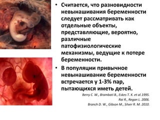• Считается, что разновидности
невынашивания беременности
следует рассматривать как
отдельные объекты,
представляющие, вероятно,
различные
патофизиологические
механизмы, ведущие к потере
беременности.
• В популяции привычное
невынашивание беременности
встречается у 1-3% пар,
пытающихся иметь детей.
Berry C. W., Brambati B., Eskes T. K. et al.1995.
Rai R., Regan L. 2006.
Branch D. W., Gibson M., Silver R. M. 2010.
 