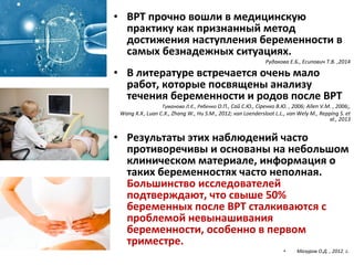 • ВРТ прочно вошли в медицинскую
практику как признанный метод
достижения наступления беременности в
самых безнадежных ситуациях.
Рудакова Е.Б., Есипович Т.В. ,2014
• В литературе встречается очень мало
работ, которые посвящены анализу
течения беременности и родов после ВРТ
Туманова Л.Є., Рябенко О.П., Сай С.Ю., Сіренко В.Ю. , 2006; Allen V.M. , 2006;,
Wang X.X.
, Luan C.X., Zhang W., Hu S.M., 2012; van Loendersloot L.L., van Wely M., Repping S. et
al., 2013
• Результаты этих наблюдений часто
противоречивы и основаны на небольшом
клиническом материале, информация о
таких беременностях часто неполная.
Большинство исследователей
подтверждают, что свыше 50%
беременных после ВРТ сталкиваются с
проблемой невынашивания
беременности, особенно в первом
триместре.
• Мaзуров О.Д. , 2012. c.
 
