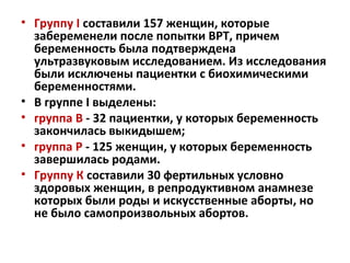 • Группу І составили 157 женщин, которые
забеременели после попытки ВРТ, причем
беременность была подтверждена
ультразвуковым исследованием. Из исследования
были исключены пациентки с биохимическими
беременностями.
• В группе I выделены:
• группа В - 32 пациентки, у которых беременность
закончилась выкидышем;
• группа Р - 125 женщин, у которых беременность
завершилась родами.
• Группу К составили 30 фертильных условно
здоровых женщин, в репродуктивном анамнезе
которых были роды и искусственные аборты, но
не было самопроизвольных абортов.
 