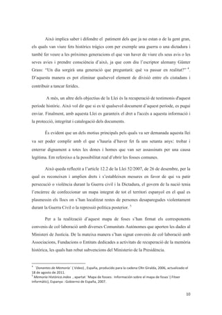 Això implica saber i difondre el patiment dels que ja no estan o de la gent gran,
els quals van viure fets històrics tràgics com per exemple una guerra o una dictadura i
també fer veure a les pròximes generacions el que van haver de viure els seus avis o les
seves avies i prendre consciència d’això, ja que com diu l’escriptor alemany Günter
Grass: “Un dia sorgirà una generació que preguntarà: què va passar en realitat?” 4
.
D’aquesta manera es pot eliminar qualsevol element de divisió entre els ciutadans i
contribuir a tancar ferides.
A més, un altre dels objectius de la Llei és la recuperació de testimonis d'aquest
període històric. Això vol dir que si es té qualsevol document d’aquest període, es pugui
enviar. Finalment, amb aquesta Llei es garanteix el dret a l'accés a aquesta informació i
la protecció, integritat i catalogació dels documents.
És evident que un dels motius principals pels quals va ser demanada aquesta llei
va ser poder complir amb el que s’hauria d’haver fet fa uns setanta anys: trobar i
enterrar dignament a totes les dones i homes que van ser assassinats per una causa
legítima. Em refereixo a la possibilitat real d’obrir les fosses comunes.
Això queda reflectit a l’article 12.2 de la Llei 52/2007, de 26 de desembre, per la
qual es reconeixen i amplien drets i s’estableixen mesures en favor de qui va patir
persecució o violència durant la Guerra civil i la Dictadura, el govern de la nació tenia
l’encàrrec de confeccionar un mapa integrat de tot el territori espanyol en el qual es
plasmessin els llocs on s’han localitzat restes de persones desaparegudes violentament
durant la Guerra Civil o la repressió política posterior. 5
Per a la realització d’aquest mapa de foses s’han firmat els corresponents
convenis de col·laboració amb diverses Comunitats Autònomes que aporten les dades al
Ministeri de Justícia. De la mateixa manera s’han signat convenis de col·laboració amb
Associacions, Fundacions o Entitats dedicades a activitats de recuperació de la memòria
històrica, les quals han rebut subvencions del Ministerio de la Presidència.
 