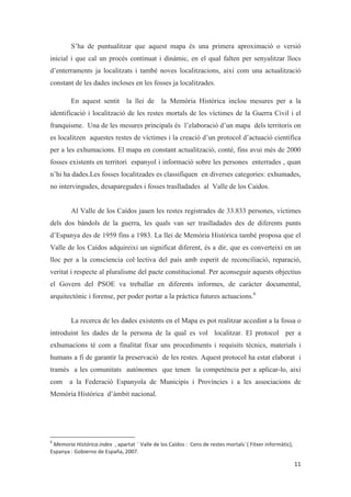 S’ha de puntualitzar que aquest mapa és una primera aproximació o versió
inicial i que cal un procés continuat i dinàmic, en el qual falten per senyalitzar llocs
d’enterraments ja localitzats i també noves localitzacions, així com una actualització
constant de les dades incloses en les fosses ja localitzades.
En aquest sentit la llei de la Memòria Històrica inclou mesures per a la
identificació i localització de les restes mortals de les víctimes de la Guerra Civil i el
franquisme. Una de les mesures principals és l’elaboració d’un mapa dels territoris on
es localitzen aquestes restes de víctimes i la creació d’un protocol d’actuació científica
per a les exhumacions. El mapa en constant actualització, conté, fins avui més de 2000
fosses existents en territori espanyol i informació sobre les persones enterrades , quan
n’hi ha dades.Les fosses localitzades es classifiquen en diverses categories: exhumades,
no intervingudes, desaparegudes i fosses traslladades al Valle de los Caídos.
Al Valle de los Caídos jauen les restes registrades de 33.833 persones, víctimes
dels dos bàndols de la guerra, les quals van ser traslladades des de diferents punts
d’Espanya des de 1959 fins a 1983. La llei de Memòria Històrica també proposa que el
Valle de los Caídos adquireixi un significat diferent, és a dir, que es converteixi en un
lloc per a la consciencia col·lectiva del país amb esperit de reconciliació, reparació,
veritat i respecte al pluralisme del pacte constitucional. Per aconseguir aquests objectius
el Govern del PSOE va treballar en diferents informes, de caràcter documental,
arquitectònic i forense, per poder portar a la pràctica futures actuacions.6
La recerca de les dades existents en el Mapa es pot realitzar accedint a la fossa o
introduint les dades de la persona de la qual es vol localitzar. El protocol per a
exhumacions té com a finalitat fixar uns procediments i requisits tècnics, materials i
humans a fi de garantir la preservació de les restes. Aquest protocol ha estat elaborat i
tramès a les comunitats autònomes que tenen la competència per a aplicar-lo, així
com a la Federació Espanyola de Municipis i Províncies i a les associacions de
Memòria Històrica d’àmbit nacional.
 