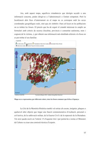 Ara, amb aquest mapa, aquells/es ciutadans/es que desitgin accedir a una
informació concreta, poden dirigir-se a l’administració o Entitat competent. Però la
localització dels llocs d’enterrament en el mapa no es correspon amb les seves
coordenades geogràfiques reals, sinó que els símbols s’han col·locat en les poblacions
on es troben les fosses. El procés que ha de seguir el ciutadà interessat és omplir un
formulari amb criteris de recerca (localitat, província o comunitat autònoma, nom i
cognom de la víctima...), per obtenir una informació més detallada referent a la fossa on
es pot trobar el seu familiar.
Mapa on es representen, per diferents colors, totes les fosses comunes que hi ha a Espanya.
La Llei de la Memòria Històrica també vol retirar els escuts, insígnies, plaques o
qualsevol altre objecte que tingui una funció commemorativa d’exaltació, personal o
col·lectiva, de la sublevació militar, de la Guerra Civil i de la repressió de la Dictadura.
Tot això queda escrit en l’article 15 d’aquesta Llei i per portar-ho a terme el Ministeri
de Cultura va crear una comissió tècnica d’experts.
 