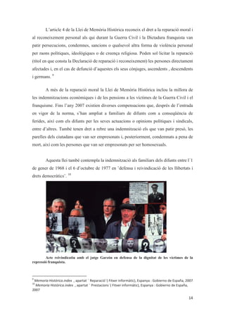L’article 4 de la Llei de Memòria Històrica reconeix el dret a la reparació moral i
al reconeixement personal als qui durant la Guerra Civil i la Dictadura franquista van
patir persecucions, condemnes, sancions o qualsevol altra forma de violència personal
per raons polítiques, ideològiques o de creença religiosa. Poden sol·licitar la reparació
(títol en que consta la Declaració de reparació i reconeixement) les persones directament
afectades i, en el cas de defunció d’aquestes els seus cònjuges, ascendents , descendents
i germans. 9
A més de la reparació moral la Llei de Memòria Històrica inclou la millora de
les indemnitzacions econòmiques i de les pensions a les víctimes de la Guerra Civil i el
franquisme. Fins l’any 2007 existien diverses compensacions que, després de l’entrada
en vigor de la norma, s’han ampliat a familiars de difunts com a conseqüència de
ferides, així com els difunts per les seves actuacions o opinions polítiques i sindicals,
entre d’altres. També tenen dret a rebre una indemnització els que van patir presó, les
parelles dels ciutadans que van ser empresonats i, posteriorment, condemnats a pena de
mort, així com les persones que van ser empresonats per ser homosexuals.
Aquesta llei també contempla la indemnització als familiars dels difunts entre l´1
de gener de 1968 i el 6 d’octubre de 1977 en ¨defensa i reivindicació de les llibertats i
drets democràtics¨. 10
Acte reivindicatiu amb el jutge Garzón en defensa de la dignitat de les víctimes de la
repressió franquista.
 