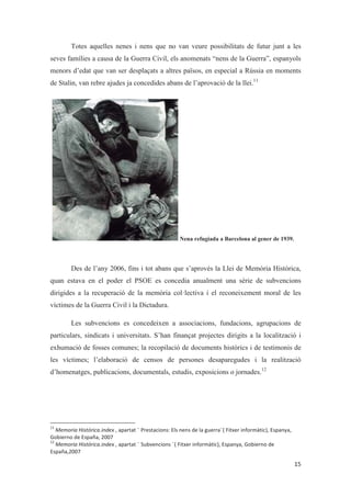 Totes aquelles nenes i nens que no van veure possibilitats de futur junt a les
seves famílies a causa de la Guerra Civil, els anomenats “nens de la Guerra”, espanyols
menors d’edat que van ser desplaçats a altres països, en especial a Rússia en moments
de Stalin, van rebre ajudes ja concedides abans de l’aprovació de la llei.11
Nena refugiada a Barcelona al gener de 1939.
Des de l’any 2006, fins i tot abans que s’aprovés la Llei de Memòria Històrica,
quan estava en el poder el PSOE es concedia anualment una sèrie de subvencions
dirigides a la recuperació de la memòria col·lectiva i el reconeixement moral de les
víctimes de la Guerra Civil i la Dictadura.
Les subvencions es concedeixen a associacions, fundacions, agrupacions de
particulars, sindicats i universitats. S’han finançat projectes dirigits a la localització i
exhumació de fosses comunes; la recopilació de documents històrics i de testimonis de
les víctimes; l’elaboració de censos de persones desaparegudes i la realització
d’homenatges, publicacions, documentals, estudis, exposicions o jornades.12
 