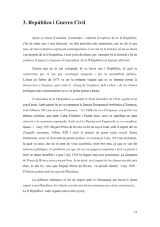 3. República i Guerra Civil
Quan es tracta d’estudiar, d’entendre i sobretot d’explicar bé la II República,
s’ha de saber que s´esta abarcant un dels períodes més importants, per no dir el que
més, de tota la història espanyola contemporànea. Com tot en la historia, hi ha un abans
i un després de la II República, i com ja he dit abans, per entendre bé la historia s’ha de
conèixer el passat, i el passat o l’antecedent de la II República és bastant rellevant.
Encara que no és tan coneguda, hi va haver una I República, la qual es
caracteritza per el seu poc recorregut temporal i per la inestabilitat política.
L’onze de febrer de 1873 va ser la primera vegada que es va intentar portar la
democràcia a Espanya, però amb el rebuig de l’església, dels carlins i de les classes
polítiques més conservadores no es va poder portar a terme.
El desenllaç de la I República va arribar el 24 de desembre de 1874, a partir d’un
cop d’estat. Amb aquest fet es va començar la famosa Restauració borbònica d’Espanya,
amb Alfonso XII com nou rei d’Espanya. En 1898 els rics d’Espanya van perdre les
últimes colònies, que eren: Cuba, Filipines i Puerto Rico, això va significar un gran
retrocés a la economia espanyola. Amb això la Restauració Espanyola es va complicar
massa , i l’any 1923 Miguel Primo de Rivera va fer un cop d’estat, amb el suport del rei
d’aquells moments, Alfons XIII i amb el pretext de posar ordre social. Sense
Parlaments, sense la diversitat de partits polítics, va començar l’any 1923 una dictadura,
la qual va tenir, des de el punt de vista econòmic, molt bon peu, ja que es van fer
reformes públiques. El problema era que els rics no pagaven impostos i això va portar a
tenir un deute increïble i a que l’any 1929 hi hagués una crisi econòmica. La dictadura
de Primo de Rivera estava tocant fons. Ja no tenia ni el suport de les classes socials més
altes, ni del rei. Així que Miguel Primo de Rivera va decidir dimitir l’any 1930 .
S’havien acabat amb set anys de Dictadura.
La població rebutjava el fet de seguir amb la Monarquia per haver-li donat
suport a una Dictadura, les classes socials més baixes començaven a tenir consciencia…
La II República cada vegada estava més a prop.
 