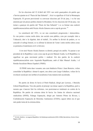 En les eleccions del 12 d’abril del 1931 van sortir guanyadors els partits que
s’havien ajuntat en el “Pacte de San Sebastià”. Això va significar el fi de la Monarquia
Espanyola. El govern provisional va convocar eleccions pel 28 de juny, i va fer una
amnistia per als presos polítics durant la Dictadura. En les eleccions del 28 de juny, van
tornar a guanyar els partits del “Pacte de San Sebastià” i es va formar una coalició
republicanosocialista amb Niceto Alcala Zamora com a cap de govern. 14
La constitució del 1931, va ser una constitució progressista i democràtica.
Es van portar a terme molts drets, tan socials com públics, com per exemple: dret a
l’educació, dret a la dignitat, dret al treball....Va arribar la divisió de poders, es va
concedir el sufragi femení, es va afirmar la laïcitat de l’estat i entre moltes altres coses
es permetia el matrimoni civil i el divorci.
A tot això Niceto Alcala Zamora va dimitir, perquè era catòlic. Va passar a ser
president de la República i com a nou cap de govern Manuel Azaña. La II República va
significar un gran moviment polític i sindical. Els dos partits de la coalició
republicanosocialista eren: Izquierda Republicana, amb el líder Manuel Azaña, i el
Partido Socialista Obrero Español ( PSOE).
El PSOE tenia dues vessants; uns com Indalecio Prieto i Juan Besteiro, volien
consolidar la República i donar-li suport, uns altres com Largo Caballero, volien fer la
revolució social per així arribar al socialisme d´una manera més accelerada.
De partits de dretes hi havia el Partit Radical, dirigit per Lerroux, i Derecha
Liberal Republicana. Tots dos partits al principi van donar suport a la República, però a
mesura que s’anaven fent les reformes, van posicionar-se totalment en contra de la
República. De partits de extrema dreta hi havia: les Juntas de ofensiva nacional
sindicalista (JONS), Falange Espanyola, dirigit per Antonio Primo de Rivera, i,
Confederación Espanyola de Derechas Autónomos (CEDA), aquest últim era el que
més poder tenia de la extrema dreta.
 