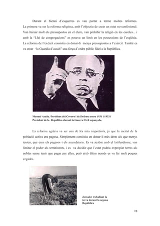 Durant el bienni d’esquerres es van portar a terme moltes reformes.
La primera va ser la reforma religiosa, amb l’objectiu de crear un estat no-confesional.
Van baixar molt els pressupostos en el clero, van prohibir la religió en les escoles... i
amb la “Llei de congregacions” es posava un límit en les possessions de l’església.
La reforma de l’exèrcit consistia en donar-li menys pressupostos a l’exèrcit. També es
va crear “la Guardia d’assalt” una força d’ordre públic fidel a la República.
Manuel Azaña. President del Govern i de Defensa entre 1931 i 1933 i
President de la República durant la Guerra Civil espanyola.
La reforma agrària va ser una de les més importants, ja que la meitat de la
població activa era pagesa. Simplement consistia en donar-li més drets als que menys
tenien, que eren els pagesos i els arrendataris. Es va acabar amb el latifundisme, van
limitar el poder als terratinents, i es va decidir que l’estat podria expropiar terres als
nobles sense tenir que pagar per elles, però això últim només es va fer molt poques
vegades.
Jornaler treballant la
terra durant la segona
República
 