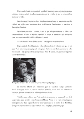 El govern de Azaña no ho va tenir gens fàcil ja que els grans propietaris van anar
totalment en contra, i els jornalers van començar a fer revoltes ja que no veien millora
en les seves vides.
La reforma de l’estat centralista simplement es va basar en acontentar aquelles
regions que volien més autonomia, com es el cas de Catalunya,on es va crear la
Generalitat Catalana.
La reforma educativa i cultural va ser la que més pressupostos va rebre, van
elevar-los fins a un 50%. L’objectiu era treure la religió de les escoles, per així poder
crear un ensenyament laic, públic, obligatori i gratuït.
Es van arribar a crear 10.000 escoles i 7.000 places de professors/es.
El govern de la República també volia millorar el nivell cultural, així que es van
crear “Les missions pedagògiques”, eren grups d’artistes ambulants que anaven a les
zones rurals i més pobres i feien conferencies, obres de teatre... El grup més important
va ser “La Barraca”.
Nens petits veient una obra de Teatre feta per les Missions pedagògiques.
La reforma laboral era primordial per al socialista Largo Caballero.
Es va aconseguir reduir la jornada laboral a 40 hores, es va fixar una setmana de
vacances gratuïta, hi va haver un petit augment dels salaris...
Tot i les grans millores que s’estaven fent, la economia no anava molt bé. Això
va provocar grans revoltes i manifestacions i Manuel Azaña es va veure obligat a posar
ordre públic. La dreta espanyola no va tardar en aixecar-se en contra de la República,
com per exemple l´intent de cop d’estat del 1932 dirigit pel general Sanjurjo.
 