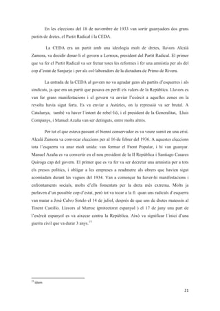 En les eleccions del 18 de novembre de 1933 van sortir guanyadors dos grans
partits de dretes, el Partit Radical i la CEDA.
La CEDA era un partit amb una ideologia molt de dretes, llavors Alcalà
Zamora, va decidir donar-li el govern a Lerroux, president del Partit Radical. El primer
que va fer el Partit Radical va ser frenar totes les reformes i fer una amnistia per als del
cop d’estat de Sanjurjo i per als col·laboradors de la dictadura de Primo de Rivera.
La entrada de la CEDA al govern no va agradar gens als partits d’esquerres i als
sindicats, ja que era un partit que posava en perill els valors de la República. Llavors es
van fer grans manifestacions i el govern va enviar l’exèrcit a aquelles zones on la
revolta havia sigut forta. Es va enviar a Astúries, on la repressió va ser brutal. A
Catalunya, també va haver l´intent de rebel·lió, i el president de la Generalitat, Lluis
Companys, i Manuel Azaña van ser detinguts, entre molts altres.
Per tot el que estava passant el bienni conservador es va veure sumit en una crisi.
Alcalà Zamora va convocar eleccions per al 16 de febrer del 1936. A aquestes eleccions
tota l’esquerra va anar molt unida: van formar el Front Popular, i hi van guanyar.
Manuel Azaña es va convertir en el nou president de la II República i Santiago Casares
Quiroga cap del govern. El primer que es va fer va ser decretar una amnistia per a tots
els presos polítics, i obligar a les empreses a readmetre als obrers que havien sigut
acomiadats durant les vagues del 1934. Van a començar ha haver-hi manifestacions i
enfrontaments socials, molts d’ells fomentats per la dreta més extrema. Molts ja
parlaven d’un possible cop d’estat, però tot va tocar a la fi quan uns radicals d’esquerra
van matar a José Calvo Sotelo el 14 de juliol, després de que uns de dretes matessin al
Tinent Castillo. Llavors al Marroc (protectorat espanyol ) el 17 de juny una part de
l’exèrcit espanyol es va aixecar contra la República. Això va significar l´inici d’una
guerra civil que va durar 3 anys.15
 