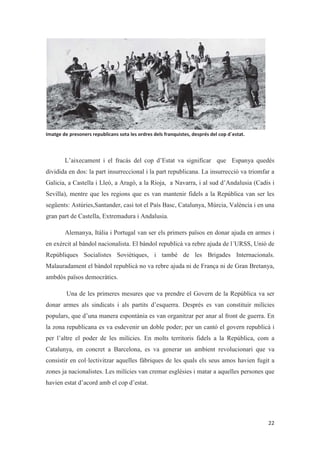 L’aixecament i el fracàs del cop d’Estat va significar que Espanya quedés
dividida en dos: la part insurreccional i la part republicana. La insurrecció va triomfar a
Galicia, a Castella i Lleó, a Aragó, a la Rioja, a Navarra, i al sud d’Andalusia (Cadis i
Sevilla), mentre que les regions que es van mantenir fidels a la República van ser les
següents: Astúries,Santander, casi tot el País Basc, Catalunya, Múrcia, València i en una
gran part de Castella, Extremadura i Andalusia.
Alemanya, Itàlia i Portugal van ser els primers països en donar ajuda en armes i
en exèrcit al bàndol nacionalista. El bàndol republicà va rebre ajuda de l´URSS, Unió de
Repúbliques Socialistes Soviètiques, i també de les Brigades Internacionals.
Malauradament el bàndol republicà no va rebre ajuda ni de França ni de Gran Bretanya,
ambdós països democràtics.
Una de les primeres mesures que va prendre el Govern de la República va ser
donar armes als sindicats i als partits d’esquerra. Després es van constituir milícies
populars, que d’una manera espontània es van organitzar per anar al front de guerra. En
la zona republicana es va esdevenir un doble poder; per un cantó el govern republicà i
per l’altre el poder de les milícies. En molts territoris fidels a la República, com a
Catalunya, en concret a Barcelona, es va generar un ambient revolucionari que va
consistir en col·lectivitzar aquelles fàbriques de les quals els seus amos havien fugit a
zones ja nacionalistes. Les milícies van cremar esglésies i matar a aquelles persones que
havien estat d’acord amb el cop d’estat.
 