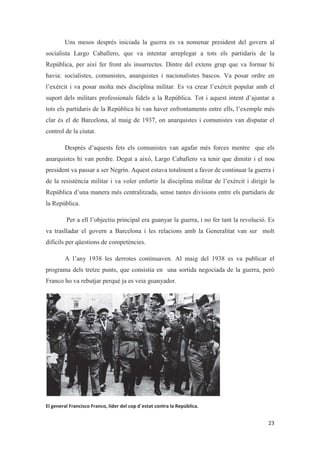 Uns mesos després iniciada la guerra es va nomenar president del govern al
socialista Largo Caballero, que va intentar arreplegar a tots els partidaris de la
República, per així fer front als insurrectes. Dintre del extens grup que va formar hi
havia: socialistes, comunistes, anarquistes i nacionalistes bascos. Va posar ordre en
l’exèrcit i va posar molta més disciplina militar. Es va crear l’exèrcit popular amb el
suport dels militars professionals fidels a la República. Tot i aquest intent d’ajuntar a
tots els partidaris de la República hi van haver enfrontaments entre ells, l’exemple més
clar és el de Barcelona, al maig de 1937, on anarquistes i comunistes van disputar el
control de la ciutat.
Després d’aquests fets els comunistes van agafar més forces mentre que els
anarquistes hi van perdre. Degut a això, Largo Caballero va tenir que dimitir i el nou
president va passar a ser Negrín. Aquest estava totalment a favor de continuar la guerra i
de la resistència militar i va voler enfortir la disciplina militar de l’exèrcit i dirigir la
República d’una manera més centralitzada, sense tantes divisions entre els partidaris de
la República.
Per a ell l’objectiu principal era guanyar la guerra, i no fer tant la revolució. Es
va traslladar el govern a Barcelona i les relacions amb la Generalitat van ser molt
difícils per qüestions de competències.
A l’any 1938 les derrotes continuaven. Al maig del 1938 es va publicar el
programa dels tretze punts, que consistia en una sortida negociada de la guerra, però
Franco ho va rebutjar perquè ja es veia guanyador.
 