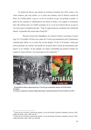 Es podria dir llavors que durant la revolució d’octubre del 1934, només a les
zones mineres, que eren moltes, es va crear una comuna, com la famosa comuna de
París. En l’àmbit polític si que es va fer la revolució, ja que van prendre el poder i a
partir de les comunes es subministrava als obrers en lluita i a la vegada es continuava
fent vida normal, però, en l’àmbit econòmic no es va fer la revolució del tot, ja que no
van tocar gens la propietat privada: ¨Toda la superestructura económica fue mantenida
intacta¨ en paraules del conservador Josep Pla.17
Davant l’exèrcit de la República, els comitès d’obrers van formar l’exèrcit
roig. El 13 d’octubre, Oviedo cau a mans de l’exèrcit governamental, però l’ajuntament,
controlat pels rebels, no va caure fins un dia després. El dia 18 d’octubre, veient que
estaven perdent, els comitès van decidir fer un pacte amb l’exèrcit governamental, però
aquest va ser rebutjat. Al dia següent, les tropes comandades pel general Aranda van
ocupar les zones mineres i van encarregar-se de la repressió. 18
Fotografia de miners empresonats per l’exèrcit governamental, després de la Revolució
d’octubre.
A la dreta, cartell que recorda la lluita dels miners asturians durant els fets d’octubre de 1934.
 