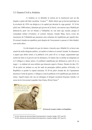 3.1 Guerra Civil a Astúries
A Astúries es va difondre la noticia de la insurrecció just un dia
després a partir del diari socialista ¨Avance¨22
. Molts obrers que ja havien participat en
la revolució de 1934 van dirigir-se a la capital per decretar la vaga general. El 18 de
juliol uns 3.000 miners, demanats pel govern de la Nació, van marxar cap a Madrid per
defensar-la, però van ser frenats a Valladolid, on van tenir que recular, perquè el
comandant militar d’Astúries, el coronel Antonio Aranda Mata, havia avisat als
insurrectes de Valladolid que passarien unes columnes de republicans per aquells dies.
El coronel Aranda era republicà, però després de l’aixecament va passar a l’altre bàndol,
com molts altres.
Un dia després de que els miners s’anessin cap a Madrid, hi va haver una
reunió de molts dirigents polítics, on també es trobava el coronel Aranda. Es demanava
a aquest que donés armes a la població civil, però ell es va negar, argumentant que
només ho faria si el govern així ho demanava. El mateix dia va arribar un telegrama on
se li obligava a donar armes a la població republicana per defensar-se, però ell es va
negar i va ordenar als seus militars que donessin suport a Franco. Durant els dies 19 i
20 de juliol els militars es van fer amb els principals edificis polítics d’Oviedo, i la
República va perdre la capital asturiana. El 20 de juliol Aranda des de l’ajuntament
decretava l’estat de guerra i s’obligava a tota la població civil republicana que donés les
armes. Aquell mateix dia van ser detinguts el dirigent socialista Graciano Antuña i el
rector de la Universitat Leopoldo Alas Clarín, fill de Clarín.23
El General Aranda, traïdor a la República.
 