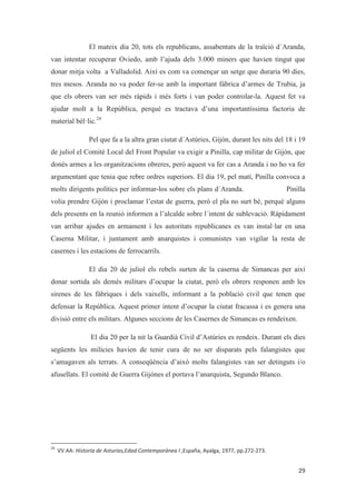 El mateix dia 20, tots els republicans, assabentats de la traïció d´Aranda,
van intentar recuperar Oviedo, amb l’ajuda dels 3.000 miners que havien tingut que
donar mitja volta a Valladolid. Així es com va començar un setge que duraria 90 dies,
tres mesos. Aranda no va poder fer-se amb la important fàbrica d’armes de Trubia, ja
que els obrers van ser més ràpids i més forts i van poder controlar-la. Aquest fet va
ajudar molt a la República, perquè es tractava d’una importantíssima factoria de
material bèl·lic.24
Pel que fa a la altra gran ciutat d´Astúries, Gijón, durant les nits del 18 i 19
de juliol el Comitè Local del Front Popular va exigir a Pinilla, cap militar de Gijón, que
donés armes a les organitzacions obreres, però aquest va fer cas a Aranda i no ho va fer
argumentant que tenia que rebre ordres superiors. El dia 19, pel matí, Pinilla convoca a
molts dirigents polítics per informar-los sobre els plans d´Aranda. Pinilla
volia prendre Gijón i proclamar l’estat de guerra, però el pla no surt bé, perquè alguns
dels presents en la reunió informen a l’alcalde sobre l´intent de sublevació. Ràpidament
van arribar ajudes en armament i les autoritats republicanes es van instal·lar en una
Caserna Militar, i juntament amb anarquistes i comunistes van vigilar la resta de
casernes i les estacions de ferrocarrils.
El dia 20 de juliol els rebels surten de la caserna de Simancas per així
donar sortida als demés militars d’ocupar la ciutat, però els obrers responen amb les
sirenes de les fàbriques i dels vaixells, informant a la població civil que tenen que
defensar la República. Aquest primer intent d’ocupar la ciutat fracassa i es genera una
divisió entre els militars. Algunes seccions de les Casernes de Simancas es rendeixen.
El dia 20 per la nit la Guardià Civil d’Astúries es rendeix. Durant els dies
següents les milícies havien de tenir cura de no ser disparats pels falangistes que
s’amagaven als terrats. A conseqüència d’això molts falangistes van ser detinguts i/o
afusellats. El comitè de Guerra Gijónes el portava l’anarquista, Segundo Blanco.
 