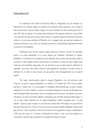 Introducció
La realització del treball de Recerca (TR) és obligatòria per als alumnes de
Batxillerat. Una vegada superat el primer curs d’aquesta etapa educativa, se'ns obliga a
triar un tema per a desenvolupar. Degut a la meva condició de dona tenia pensat fer el
meu TR sobre les dones i la societat, però després de fer algunes reflexions vaig arribar
a la conclusió de què era un tema massa extens. En aquell moment de discussió amb mi
mateixa, el meu pare, professor d’Història, em va suggerir que per què no estudiava la
memòria històrica, i en concret, la vida del meu besavi, desaparegut tràgicament durant
la Guerra Civil Española.
Finalment vaig escollir aquest segon tema per diversos motius. El principal
motiu o un dels principals, és el meu interès per l’historia. Estudiaré la segona
República i la Guerra Civil Espanyola, dos períodes de la nostra història dels quals la
joventut té cada vegada menys coneixement. No obstant es tracta de dues etapes molt
rellevants de la història espanyola. No cal dir llavors que un dels primers objectius és
aprendre una mica més sobre l’história contemporània d’Espanya. Un altre motiu és
esbrinar on es troba el meu besavi, de qui parlaré més detingudament en el capítol
quatre.
Els meus coneixements sobre la segona República són, de moment, molt
escassos. Sé que la segona República va arribar el 14 d’abril del 1931 d’una manera
pacífica, o millor dit, es va aconseguir la república democràticament, ja que el poble
espanyol la va votar. També sé que es va instaurar després de set anys de Dictadura per
part de Miguel Primo de Rivera i que va comportar més drets per a les dones, una nova
educació, i un gran moviment cultural. Aconseguir que el poble espanyol sabés llegir va
ser un dels molts objectius de la segona República, també coneguda com ¨la niña
bonita¨. Aquests grans avenços es van trencar el juliol del 1936 degut a un cop d’Estat
per part d’una part de l’exèrcit. Estava més que clar que el poble republicà lluitaria pel
que era seu, i això va portar a l´inici de la Guerra Civil espanyola, la qual va finalitzar el
1939, any en el que es va iniciar la Dictadura de Franco i any en el que Espanya va
començar a caminar cap a endarrere en comptes de seguir avançant.
 