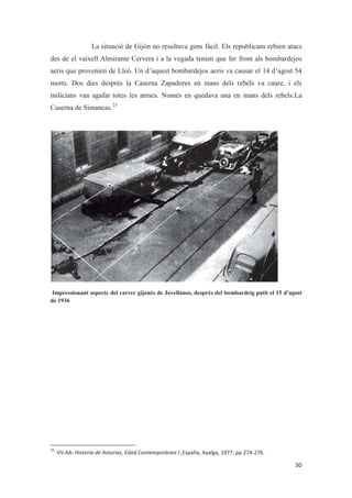 La situació de Gijón no resultava gens fàcil. Els republicans rebien atacs
des de el vaixell Almirante Cervera i a la vegada tenien que fer front als bombardejos
aeris que provenien de Lleó. Un d’aquest bombardejos aeris va causar el 14 d’agost 54
morts. Dos dies després la Caserna Zapadores en mans dels rebels va caure, i els
milicians van agafar totes les armes. Només en quedava una en mans dels rebels:La
Caserna de Simancas.25
Impressionant aspecte del carrer gijonés de Jovellanos, després del bombardeig patit el 15 d’agost
de 1936
 